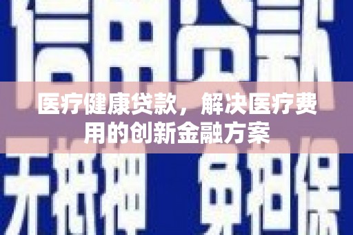 五河医疗健康贷款，解决医疗费用的创新金融方案